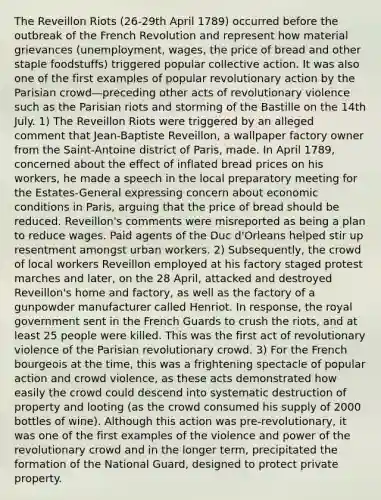 The Reveillon Riots (26-29th April 1789) occurred before the outbreak of the French Revolution and represent how material grievances (unemployment, wages, the price of bread and other staple foodstuffs) triggered popular collective action. It was also one of the first examples of popular revolutionary action by the Parisian crowd—preceding other acts of revolutionary violence such as the Parisian riots and storming of the Bastille on the 14th July. 1) The Reveillon Riots were triggered by an alleged comment that Jean-Baptiste Reveillon, a wallpaper factory owner from the Saint-Antoine district of Paris, made. In April 1789, concerned about the effect of inflated bread prices on his workers, he made a speech in the local preparatory meeting for the Estates-General expressing concern about economic conditions in Paris, arguing that the price of bread should be reduced. Reveillon's comments were misreported as being a plan to reduce wages. Paid agents of the Duc d'Orleans helped stir up resentment amongst urban workers. 2) Subsequently, the crowd of local workers Reveillon employed at his factory staged protest marches and later, on the 28 April, attacked and destroyed Reveillon's home and factory, as well as the factory of a gunpowder manufacturer called Henriot. In response, the royal government sent in the French Guards to crush the riots, and at least 25 people were killed. This was the first act of revolutionary violence of the Parisian revolutionary crowd. 3) For the French bourgeois at the time, this was a frightening spectacle of popular action and crowd violence, as these acts demonstrated how easily the crowd could descend into systematic destruction of property and looting (as the crowd consumed his supply of 2000 bottles of wine). Although this action was pre-revolutionary, it was one of the first examples of the violence and power of the revolutionary crowd and in the longer term, precipitated the formation of the National Guard, designed to protect private property.