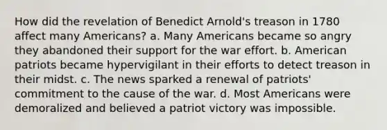 How did the revelation of Benedict Arnold's treason in 1780 affect many Americans? a. Many Americans became so angry they abandoned their support for the war effort. b. American patriots became hypervigilant in their efforts to detect treason in their midst. c. The news sparked a renewal of patriots' commitment to the cause of the war. d. Most Americans were demoralized and believed a patriot victory was impossible.