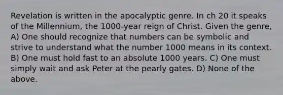 Revelation is written in the apocalyptic genre. In ch 20 it speaks of the Millennium, the 1000-year reign of Christ. Given the genre, A) One should recognize that numbers can be symbolic and strive to understand what the number 1000 means in its context. B) One must hold fast to an absolute 1000 years. C) One must simply wait and ask Peter at the pearly gates. D) None of the above.