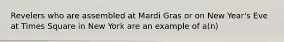 Revelers who are assembled at Mardi Gras or on New Year's Eve at Times Square in New York are an example of a(n)