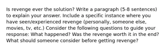 Is revenge ever the solution? Write a paragraph (5-8 sentences) to explain your answer. Include a specific instance where you have seen/experienced revenge (personally, someone else, movies, tv, etc.) Consider the following questions to guide your response: What happened? Was the revenge worth it in the end? What should someone consider before getting revenge?