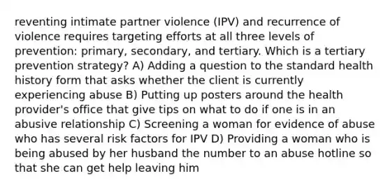 reventing intimate partner violence (IPV) and recurrence of violence requires targeting efforts at all three levels of prevention: primary, secondary, and tertiary. Which is a tertiary prevention strategy? A) Adding a question to the standard health history form that asks whether the client is currently experiencing abuse B) Putting up posters around the health provider's office that give tips on what to do if one is in an abusive relationship C) Screening a woman for evidence of abuse who has several risk factors for IPV D) Providing a woman who is being abused by her husband the number to an abuse hotline so that she can get help leaving him