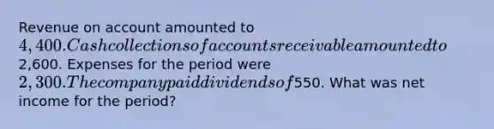 Revenue on account amounted to 4,400. Cash collections of accounts receivable amounted to2,600. Expenses for the period were 2,300. The company paid dividends of550. What was net income for the period?