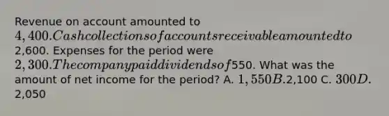 Revenue on account amounted to 4,400. Cash collections of accounts receivable amounted to2,600. Expenses for the period were 2,300. The company paid dividends of550. What was the amount of net income for the period? A. 1,550 B.2,100 C. 300 D.2,050