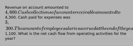 Revenue on account amounted to 4,600. Cash collections of accounts receivable amounted to4,300. Cash paid for expenses was 3,300. The amount of employee salaries accrued at the end of the year was1,100. What is the net cash flow from operating activities for the year?