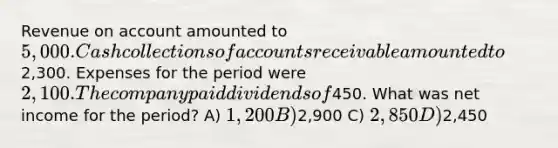 Revenue on account amounted to 5,000. Cash collections of accounts receivable amounted to2,300. Expenses for the period were 2,100. The company paid dividends of450. What was net income for the period? A) 1,200 B)2,900 C) 2,850 D)2,450