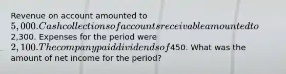 Revenue on account amounted to 5,000. Cash collections of accounts receivable amounted to2,300. Expenses for the period were 2,100. The company paid dividends of450. What was the amount of net income for the period?