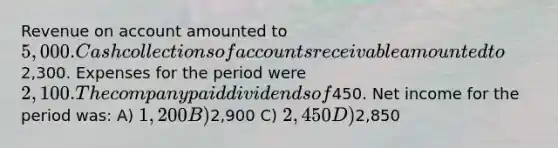 Revenue on account amounted to 5,000. Cash collections of accounts receivable amounted to2,300. Expenses for the period were 2,100. The company paid dividends of450. Net income for the period was: A) 1,200 B)2,900 C) 2,450 D)2,850