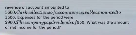 revenue on account amounted to 5600. Cash collections of accounts receivable amounted to3500. Expenses for the period were 2900. The company pay dividends of850. What was the amount of net income for the period?