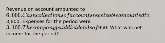 Revenue on account amounted to 6,000. Cash collections of accounts receivable amounted to3,800. Expenses for the period were 3,100. The company paid dividends of950. What was net income for the period?