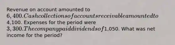 Revenue on account amounted to 6,400. Cash collections of accounts receivable amounted to4,100. Expenses for the period were 3,300. The company paid dividends of1,050. What was net income for the period?