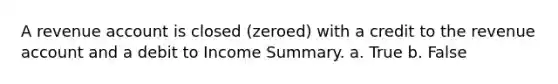 A revenue account is closed (zeroed) with a credit to the revenue account and a debit to Income Summary. a. True b. False