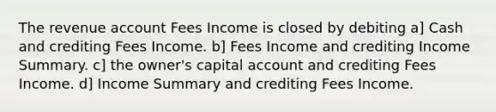 The revenue account Fees Income is closed by debiting a] Cash and crediting Fees Income. b] Fees Income and crediting Income Summary. c] the owner's capital account and crediting Fees Income. d] Income Summary and crediting Fees Income.