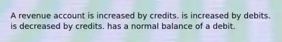 A revenue account is increased by credits. is increased by debits. is decreased by credits. has a normal balance of a debit.