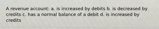 A revenue account: a. is increased by debits b. is decreased by credits c. has a normal balance of a debit d. is increased by credits