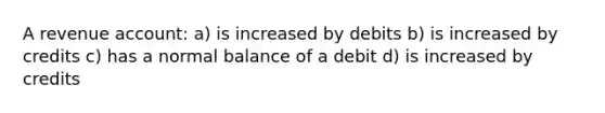 A revenue account: a) is increased by debits b) is increased by credits c) has a normal balance of a debit d) is increased by credits