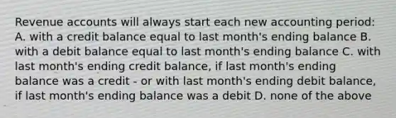 Revenue accounts will always start each new accounting period: A. with a credit balance equal to last month's ending balance B. with a debit balance equal to last month's ending balance C. with last month's ending credit balance, if last month's ending balance was a credit - or with last month's ending debit balance, if last month's ending balance was a debit D. none of the above