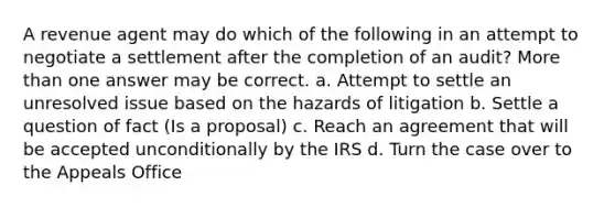 A revenue agent may do which of the following in an attempt to negotiate a settlement after the completion of an audit? More than one answer may be correct. a. Attempt to settle an unresolved issue based on the hazards of litigation b. Settle a question of fact (Is a proposal) c. Reach an agreement that will be accepted unconditionally by the IRS d. Turn the case over to the Appeals Office