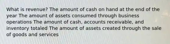 What is revenue? The amount of cash on hand at the end of the year The amount of assets consumed through business operations The amount of cash, accounts receivable, and inventory totaled The amount of assets created through the sale of goods and services