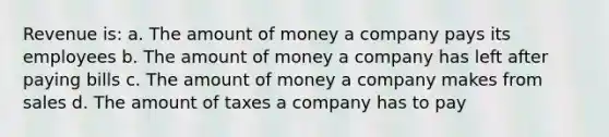 Revenue is: a. The amount of money a company pays its employees b. The amount of money a company has left after paying bills c. The amount of money a company makes from sales d. The amount of taxes a company has to pay