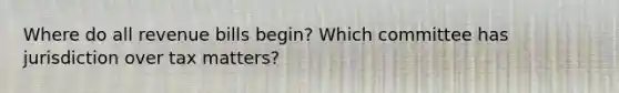 Where do all revenue bills begin? Which committee has jurisdiction over tax matters?
