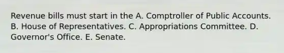 Revenue bills must start in the A. Comptroller of Public Accounts. B. House of Representatives. C. Appropriations Committee. D. Governor's Office. E. Senate.