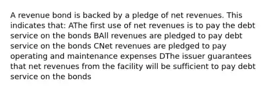 A revenue bond is backed by a pledge of net revenues. This indicates that: AThe first use of net revenues is to pay the debt service on the bonds BAll revenues are pledged to pay debt service on the bonds CNet revenues are pledged to pay operating and maintenance expenses DThe issuer guarantees that net revenues from the facility will be sufficient to pay debt service on the bonds