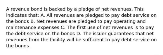 A revenue bond is backed by a pledge of net revenues. This indicates that: A. All revenues are pledged to pay debt service on the bonds B. Net revenues are pledged to pay operating and maintenance expenses C. The first use of net revenues is to pay the debt service on the bonds D. The issuer guarantees that net revenues from the facility will be sufficient to pay debt service on the bonds