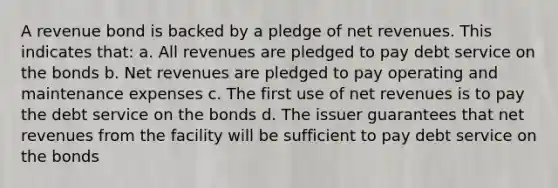 A revenue bond is backed by a pledge of net revenues. This indicates that: a. All revenues are pledged to pay debt service on the bonds b. Net revenues are pledged to pay operating and maintenance expenses c. The first use of net revenues is to pay the debt service on the bonds d. The issuer guarantees that net revenues from the facility will be sufficient to pay debt service on the bonds