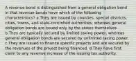 A revenue bond is distinguished from a general obligation bond in that revenue bonds have which of the following characteristics? a.They are issued by counties, special districts, cities, towns, and state-controlled authorities, whereas general obligation bonds are issued only by the states themselves. b.They are typically secured by limited taxing power, whereas general obligation bonds are secured by unlimited taxing power. c.They are issued to finance specific projects and are secured by the revenues of the project being financed. d.They have first claim to any revenue increase of the issuing tax authority.