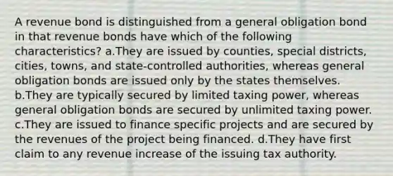 A revenue bond is distinguished from a general obligation bond in that revenue bonds have which of the following characteristics? a.They are issued by counties, special districts, cities, towns, and state-controlled authorities, whereas general obligation bonds are issued only by the states themselves. b.They are typically secured by limited taxing power, whereas general obligation bonds are secured by unlimited taxing power. c.They are issued to finance specific projects and are secured by the revenues of the project being financed. d.They have first claim to any revenue increase of the issuing tax authority.