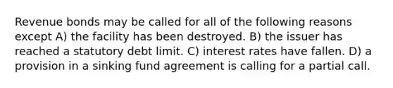 Revenue bonds may be called for all of the following reasons except A) the facility has been destroyed. B) the issuer has reached a statutory debt limit. C) interest rates have fallen. D) a provision in a sinking fund agreement is calling for a partial call.