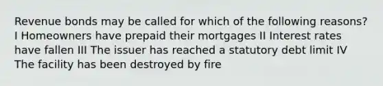 Revenue bonds may be called for which of the following reasons? I Homeowners have prepaid their mortgages II Interest rates have fallen III The issuer has reached a statutory debt limit IV The facility has been destroyed by fire