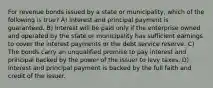 For revenue bonds issued by a state or municipality, which of the following is true? A) Interest and principal payment is guaranteed. B) Interest will be paid only if the enterprise owned and operated by the state or municipality has sufficient earnings to cover the interest payments or the debt service reserve. C) The bonds carry an unqualified promise to pay interest and principal backed by the power of the issuer to levy taxes. D) Interest and principal payment is backed by the full faith and credit of the issuer.