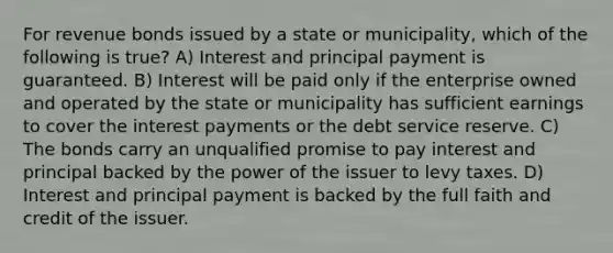 For revenue bonds issued by a state or municipality, which of the following is true? A) Interest and principal payment is guaranteed. B) Interest will be paid only if the enterprise owned and operated by the state or municipality has sufficient earnings to cover the interest payments or the debt service reserve. C) The bonds carry an unqualified promise to pay interest and principal backed by the power of the issuer to levy taxes. D) Interest and principal payment is backed by the full faith and credit of the issuer.