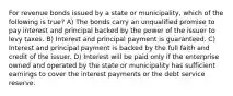 For revenue bonds issued by a state or municipality, which of the following is true? A) The bonds carry an unqualified promise to pay interest and principal backed by the power of the issuer to levy taxes. B) Interest and principal payment is guaranteed. C) Interest and principal payment is backed by the full faith and credit of the issuer. D) Interest will be paid only if the enterprise owned and operated by the state or municipality has sufficient earnings to cover the interest payments or the debt service reserve.