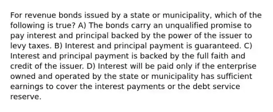 For revenue bonds issued by a state or municipality, which of the following is true? A) The bonds carry an unqualified promise to pay interest and principal backed by the power of the issuer to levy taxes. B) Interest and principal payment is guaranteed. C) Interest and principal payment is backed by the full faith and credit of the issuer. D) Interest will be paid only if the enterprise owned and operated by the state or municipality has sufficient earnings to cover the interest payments or the debt service reserve.