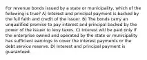 For revenue bonds issued by a state or municipality, which of the following is true? A) Interest and principal payment is backed by the full faith and credit of the issuer. B) The bonds carry an unqualified promise to pay interest and principal backed by the power of the issuer to levy taxes. C) Interest will be paid only if the enterprise owned and operated by the state or municipality has sufficient earnings to cover the interest payments or the debt service reserve. D) Interest and principal payment is guaranteed.