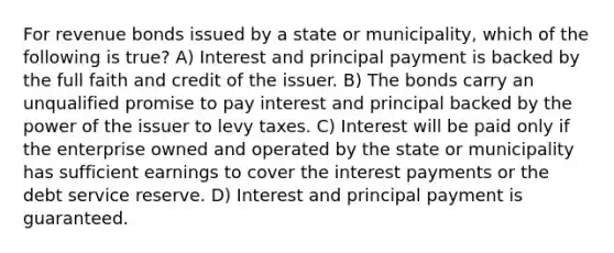 For revenue bonds issued by a state or municipality, which of the following is true? A) Interest and principal payment is backed by the full faith and credit of the issuer. B) The bonds carry an unqualified promise to pay interest and principal backed by the power of the issuer to levy taxes. C) Interest will be paid only if the enterprise owned and operated by the state or municipality has sufficient earnings to cover the interest payments or the debt service reserve. D) Interest and principal payment is guaranteed.