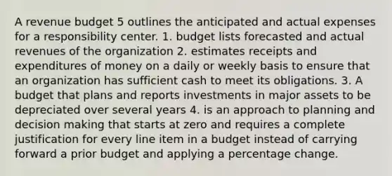 A revenue budget 5 outlines the anticipated and actual expenses for a responsibility center. 1. budget lists forecasted and actual revenues of the organization 2. estimates receipts and expenditures of money on a daily or weekly basis to ensure that an organization has sufficient cash to meet its obligations. 3. A budget that plans and reports investments in major assets to be depreciated over several years 4. is an approach to planning and decision making that starts at zero and requires a complete justification for every line item in a budget instead of carrying forward a prior budget and applying a percentage change.