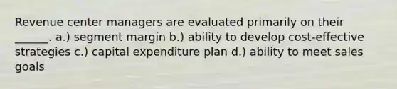 Revenue center managers are evaluated primarily on their ______. a.) segment margin b.) ability to develop cost-effective strategies c.) capital expenditure plan d.) ability to meet sales goals