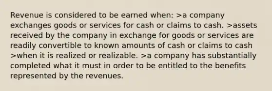 Revenue is considered to be earned when: >a company exchanges goods or services for cash or claims to cash. >assets received by the company in exchange for goods or services are readily convertible to known amounts of cash or claims to cash >when it is realized or realizable. >a company has substantially completed what it must in order to be entitled to the benefits represented by the revenues.