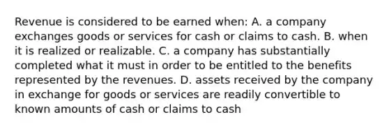 Revenue is considered to be earned when: A. a company exchanges goods or services for cash or claims to cash. B. when it is realized or realizable. C. a company has substantially completed what it must in order to be entitled to the benefits represented by the revenues. D. assets received by the company in exchange for goods or services are readily convertible to known amounts of cash or claims to cash