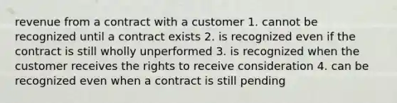 revenue from a contract with a customer 1. cannot be recognized until a contract exists 2. is recognized even if the contract is still wholly unperformed 3. is recognized when the customer receives the rights to receive consideration 4. can be recognized even when a contract is still pending