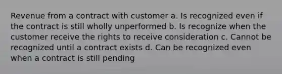 Revenue from a contract with customer a. Is recognized even if the contract is still wholly unperformed b. Is recognize when the customer receive the rights to receive consideration c. Cannot be recognized until a contract exists d. Can be recognized even when a contract is still pending