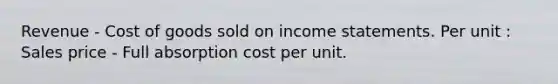 Revenue - Cost of goods sold on income statements. Per unit : Sales price - Full absorption cost per unit.