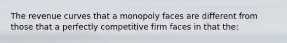 The revenue curves that a monopoly faces are different from those that a perfectly competitive firm faces in that the: