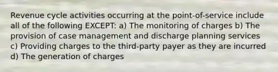 Revenue cycle activities occurring at the point-of-service include all of the following EXCEPT: a) The monitoring of charges b) The provision of case management and discharge planning services c) Providing charges to the third-party payer as they are incurred d) The generation of charges