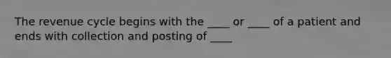 The revenue cycle begins with the ____ or ____ of a patient and ends with collection and posting of ____