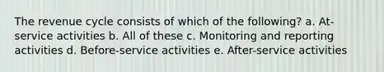 The revenue cycle consists of which of the following? a. At-service activities b. All of these c. Monitoring and reporting activities d. Before-service activities e. After-service activities